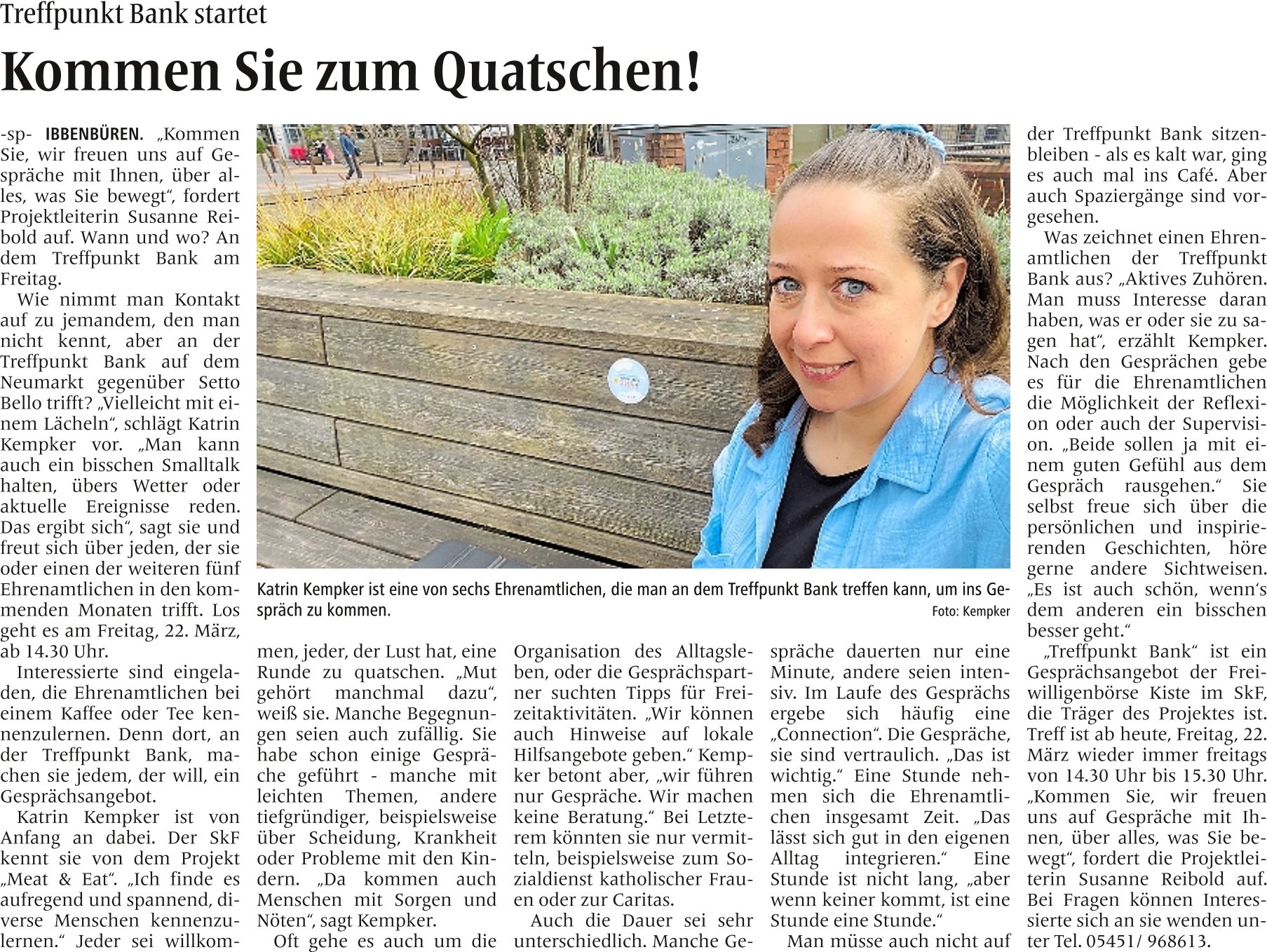 Treffpunkt Bank Kommen Sie zum Quatschen!   -sp- IBBENBÜREN. „Kommen Sie, wir freuen uns auf Gespräche mit Ihnen, über alles, was Sie bewegt“, fordert Projektleiterin Susanne Reibold auf. Wann und wo? An dem Treffpunkt Bank am Freitag. Wie nimmt man Kontakt auf zu jemandem, den man nicht kennt, aber an der Treffpunkt Bank auf dem Neumarkt gegenüber Setto Bello trifft? „Vielleicht mit einem Lächeln“, schlägt Katrin Kempker vor. „Man kann auch ein bisschen Smalltalk halten, übers Wetter oder aktuelle Ereignisse reden. Das ergibt sich“, sagt sie und freut sich über jeden, der sie oder einen der weiteren fünf Ehrenamtlichen in den kommenden Monaten trifft. Los geht es am Freitag, 22. März, ab 14.30 Uhr. Interessierte sind eingeladen, die Ehrenamtlichen bei einem Kaffee oder Tee kennenzulernen. Denn dort, an der Treffpunkt Bank, machen sie jedem, der will, ein Gesprächsangebot. Katrin Kempker ist von Anfang an dabei. Der SkF kennt sie von dem Projekt „Meat & Eat“. „Ich finde es aufregend und spannend, diverse Menschen kennenzulernen.“ Jeder sei willkommen, jeder, der Lust hat, eine Runde zu quatschen. „Mut gehört manchmal dazu“, weiß sie. Manche Begegnungen seien auch zufällig. Sie habe schon einige Gespräche geführt - manche mit leichten Themen, andere tiefgründiger, beispielsweise über Scheidung, Krankheit oder Probleme mit den Kindern. „Da kommen auch Menschen mit Sorgen und Nöten“, sagt Kempker. Oft gehe es auch um die Organisation des Alltagsleben, oder die Gesprächspartner suchten Tipps für Freizeitaktivitäten. „Wir können auch Hinweise auf lokale Hilfsangebote geben.“ Kempker betont aber, „wir führen nur Gespräche. Wir machen keine Beratung.“ Bei Letzterem könnten sie nur vermitteln, beispielsweise zum Sozialdienst katholischer Frauen oder zur Caritas. Auch die Dauer sei sehr unterschiedlich. Manche Gespräche dauerten nur eine Minute, andere seien intensiv. Im Laufe des Gesprächs ergebe sich häufig eine „Connection“. Die Gespräche, sie sind vertraulich. „Das ist wichtig.“ Eine Stunde nehmen sich die Ehrenamtlichen insgesamt Zeit. „Das lässt sich gut in den eigenen Alltag integrieren.“ Eine Stunde ist nicht lang, „aber wenn keiner kommt, ist eine Stunde eine Stunde.“ Man müsse auch nicht auf der Treffpunkt Bank sitzenbleiben - als es kalt war, ging es auch mal ins Café. Aber auch Spaziergänge sind vorgesehen. Was zeichnet einen Ehrenamtlichen der Treffpunkt Bank aus? „Aktives Zuhören. Man muss Interesse daran haben, was er oder sie zu sagen hat“, erzählt Kempker. Nach den Gesprächen gebe es für die Ehrenamtlichen die Möglichkeit der Reflexion oder auch der Supervision. „Beide sollen ja mit einem guten Gefühl aus dem Gespräch rausgehen.“ Sie selbst freue sich über die persönlichen und inspirierenden Geschichten, höre gerne andere Sichtweisen. „Es ist auch schön, wenn‘s dem anderen ein bisschen besser geht.“ „Treffpunkt Bank“ ist ein Gesprächsangebot der Freiwilligenbörse Kiste im SkF, die Träger des Projektes ist. Treff ist ab heute, Freitag, 22. März wieder immer freitags von 14.30 Uhr bis 15.30 Uhr. „Kommen Sie, wir freuen uns auf Gespräche mit Ihnen, über alles, was Sie bewegt“, fordert die Projektleiterin Susanne Reibold auf. Bei Fragen können Interessierte sich an sie wenden unter Tel. 05451/ 968613.   Bildzeile:  Katrin Kempker ist eine von sechs Ehrenamtlichen, die man an dem Treffpunkt Bank treffen kann, um ins Gespräch zu kommen.    Foto: Kempker